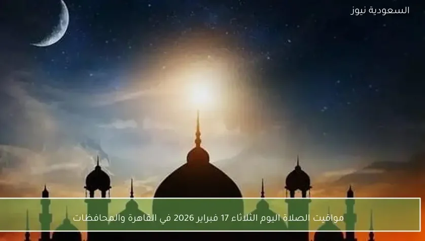 مواقيت الصلاة اليوم الثلاثاء 17 فبراير 2026 في القاهرة والمحافظات