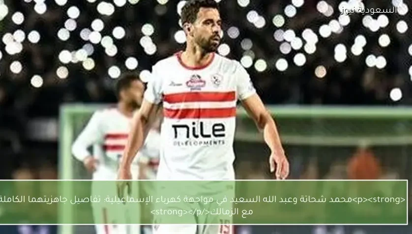 محمد شحاتة وعبد الله السعيد في مواجهة كهرباء الإسماعيلية: تفاصيل جاهزيتهما الكاملة مع الزمالك