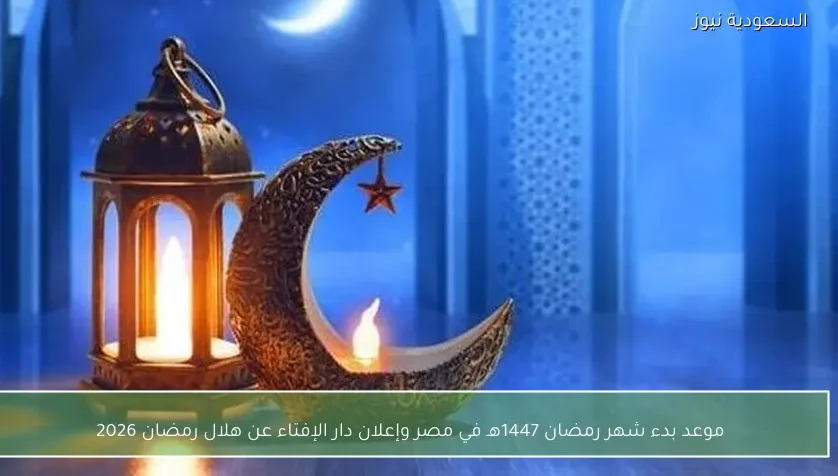 موعد بدء شهر رمضان 1447هـ في مصر وإعلان دار الإفتاء عن هلال رمضان 2026