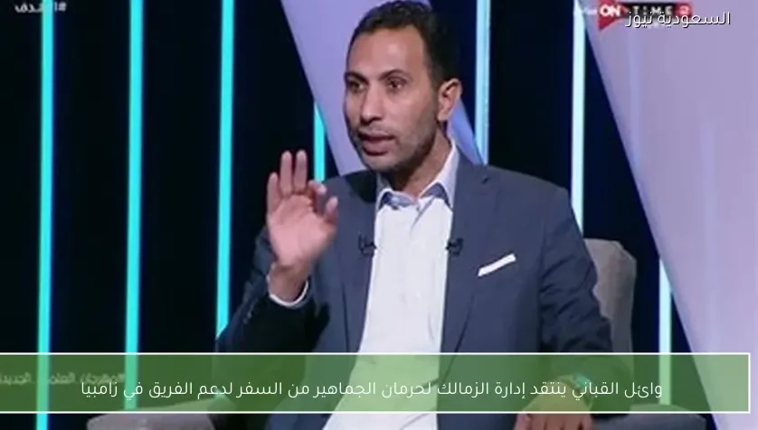 وائل القباني ينتقد إدارة الزمالك لحرمان الجماهير من السفر لدعم الفريق في زامبيا