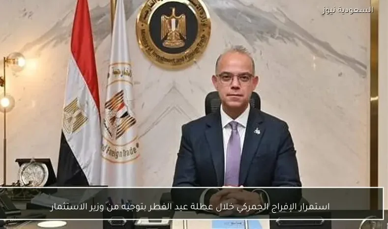 استمرار الإفراج الجمركي خلال عطلة عيد الفطر بتوجيه من وزير الاستثمار