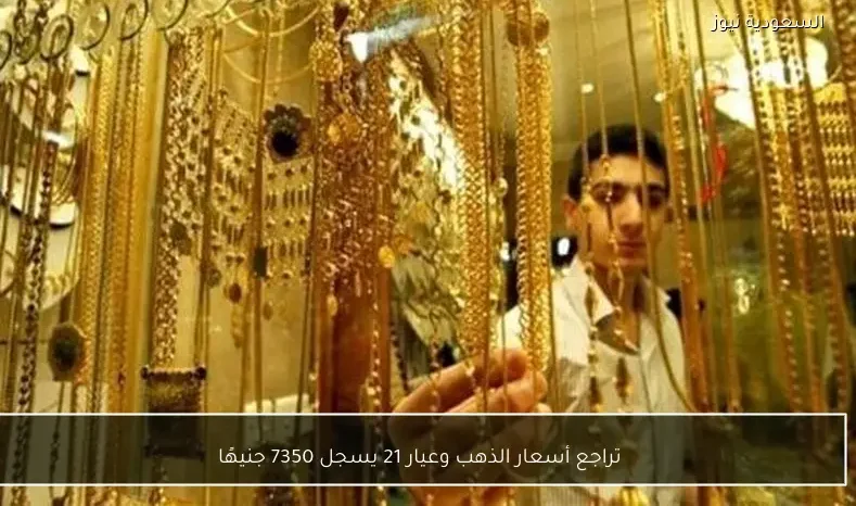 تراجع أسعار الذهب وعيار 21 يسجل 7350 جنيهًا