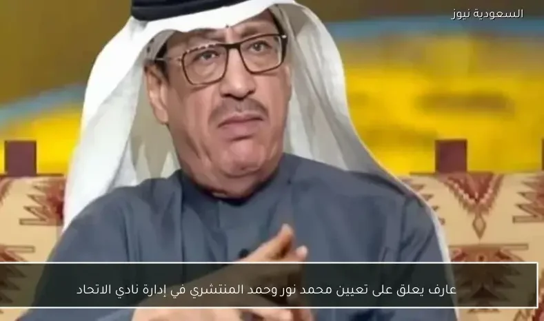 عارف يعلق على تعيين محمد نور وحمد المنتشري في إدارة نادي الاتحاد