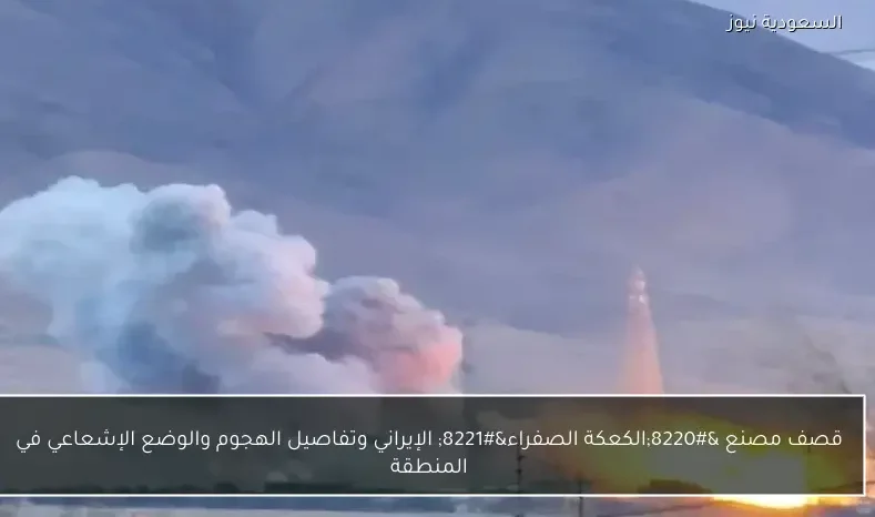 قصف مصنع “الكعكة الصفراء” الإيراني وتفاصيل الهجوم والوضع الإشعاعي في المنطقة